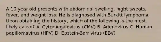 A 10 year old presents with abdominal swelling, night sweats, fever, and weight loss. He is diagnosed with Burkitt lymphoma. Upon obtaining the history, which of the following is the most likely cause? A. Cytomegalovirus (CMV) B. Adenovirus C. Human papillomavirus (HPV) D. Epstein-Barr virus (EBV)