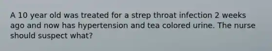 A 10 year old was treated for a strep throat infection 2 weeks ago and now has hypertension and tea colored urine. The nurse should suspect what?