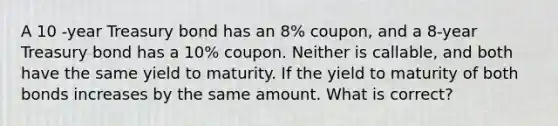 A 10 -year Treasury bond has an 8% coupon, and a 8-year Treasury bond has a 10% coupon. Neither is callable, and both have the same yield to maturity. If the yield to maturity of both bonds increases by the same amount. What is correct?