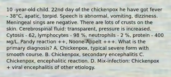 10 -year-old child. 22nd day of the chickenpox he have got fever - 38°С, apatic, torpid. Speech is abnormal, vomiting, dizziness. Meningeal sings are negative. There are lots of crusts on the skin. Cerebrospinal fluid: transparent, pressure is increased. Cytosis - 62, lymphocytes - 98 %, neutrophils - 2 %, protein - 400 мg/L. Pandy reaction ++, Noone-Appelt +++. What is the primary diagnosis? A. Chickenpox, typical severe form with smooth course. B. Chickenpox, secondary encephalitis C. Chickenpox, encephalitic reaction. D. Mix-infection: Chickenpox + viral encephalitis of other etiology.