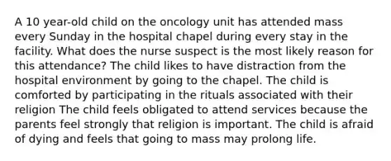 A 10 year-old child on the oncology unit has attended mass every Sunday in the hospital chapel during every stay in the facility. What does the nurse suspect is the most likely reason for this attendance? The child likes to have distraction from the hospital environment by going to the chapel. The child is comforted by participating in the rituals associated with their religion The child feels obligated to attend services because the parents feel strongly that religion is important. The child is afraid of dying and feels that going to mass may prolong life.