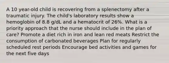 A 10 year-old child is recovering from a splenectomy after a traumatic injury. The child's laboratory results show a hemoglobin of 8.8 g/dL and a hematocrit of 26%. What is a priority approach that the nurse should include in the plan of care? Promote a diet rich in iron and lean red meats Restrict the consumption of carbonated beverages Plan for regularly scheduled rest periods Encourage bed activities and games for the next five days