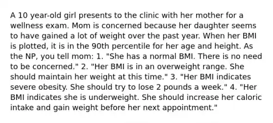 A 10 year-old girl presents to the clinic with her mother for a wellness exam. Mom is concerned because her daughter seems to have gained a lot of weight over the past year. When her BMI is plotted, it is in the 90th percentile for her age and height. As the NP, you tell mom: 1. "She has a normal BMI. There is no need to be concerned." 2. "Her BMI is in an overweight range. She should maintain her weight at this time." 3. "Her BMI indicates severe obesity. She should try to lose 2 pounds a week." 4. "Her BMI indicates she is underweight. She should increase her caloric intake and gain weight before her next appointment."