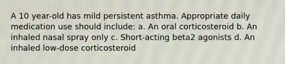 A 10 year-old has mild persistent asthma. Appropriate daily medication use should include: a. An oral corticosteroid b. An inhaled nasal spray only c. Short-acting beta2 agonists d. An inhaled low-dose corticosteroid