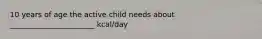 10 years of age the active child needs about _______________________ kcal/day