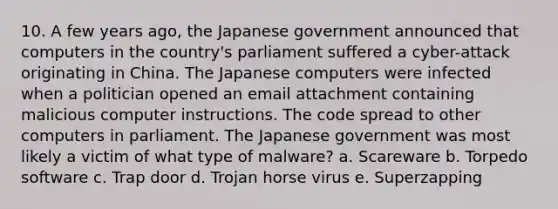 10. A few years ago, the Japanese government announced that computers in the country's parliament suffered a cyber-attack originating in China. The Japanese computers were infected when a politician opened an email attachment containing malicious computer instructions. The code spread to other computers in parliament. The Japanese government was most likely a victim of what type of malware? a. Scareware b. Torpedo software c. Trap door d. Trojan horse virus e. Superzapping