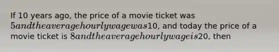 If 10 years ago, the price of a movie ticket was 5 and the average hourly wage was10, and today the price of a movie ticket is 8 and the average hourly wage is20, then