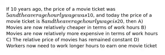 If 10 years ago, the price of a movie ticket was 5 and the average hourly wage was10, and today the price of a movie ticket is 8 and the average hourly wage is20, then A) Movies are now relatively cheaper in terms of work hours B) Movies are now relatively more expensive in terms of work hours C) The relative price of movies has remained constant D) Workers now need to work longer hours to earn one movie ticket