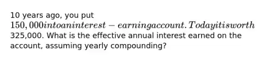 10 years ago, you put 150,000 into an interest-earning account. Today it is worth325,000. What is the effective annual interest earned on the account, assuming yearly compounding?