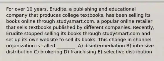 For over 10 years, Erudite, a publishing and educational company that produces college textbooks, has been selling its books online through studysmart.com, a popular online retailer that sells textbooks published by different companies. Recently, Erudite stopped selling its books through studysmart.com and set up its own website to sell its books. This change in channel organization is called ________. A) disintermediation B) intensive distribution C) brokering D) franchising E) selective distribution