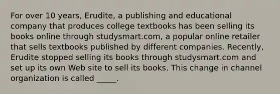 For over 10 years, Erudite, a publishing and educational company that produces college textbooks has been selling its books online through studysmart.com, a popular online retailer that sells textbooks published by different companies. Recently, Erudite stopped selling its books through studysmart.com and set up its own Web site to sell its books. This change in channel organization is called _____.