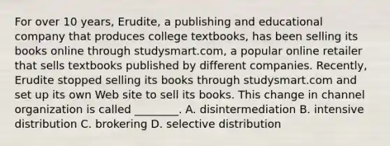 For over 10 years, Erudite, a publishing and educational company that produces college textbooks, has been selling its books online through studysmart.com, a popular online retailer that sells textbooks published by different companies. Recently, Erudite stopped selling its books through studysmart.com and set up its own Web site to sell its books. This change in channel organization is called ________. A. disintermediation B. intensive distribution C. brokering D. selective distribution