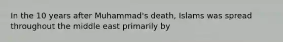 In the 10 years after Muhammad's death, Islams was spread throughout the middle east primarily by