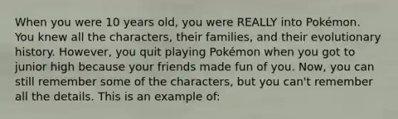 When you were 10 years old, you were REALLY into Pokémon. You knew all the characters, their families, and their evolutionary history. However, you quit playing Pokémon when you got to junior high because your friends made fun of you. Now, you can still remember some of the characters, but you can't remember all the details. This is an example of: