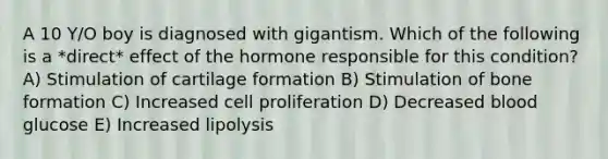 A 10 Y/O boy is diagnosed with gigantism. Which of the following is a *direct* effect of the hormone responsible for this condition? A) Stimulation of cartilage formation B) Stimulation of bone formation C) Increased cell proliferation D) Decreased blood glucose E) Increased lipolysis