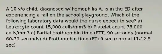 A 10 y/o child, diagnosed w/ hemophilia A, is in the ED after experiencing a fall on the school playground. Which of the following laboratory data would the nurse expect to see? a) Leukocyte count 15,000 cells/mm3 b) Platelet count 75,000 cells/mm3 c) Partial prothrombin time (PTT) 90 seconds (normal 60-70 seconds) d) Prothrombin time (PT) 9 sec (normal 11-12.5 sec)