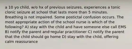 a 10 yo child, w/o hx of previous seizures, experiences a tonic clonic seizure at school that lasts more than 5 minutes. Breathing is not impaired. Some postictal confusion occurs. The most appropriate action of the school nurse is which of the following? A) stay with the child and have someone else call EMS B) notify the parent and regular practitioner C) notify the parent that the child should go home D) stay with the child, offering calm reassurance