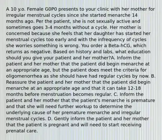 A 10 y.o. Female G0P0 presents to your clinic with her mother for irregular menstrual cycles since she started menarche 14 months ago. Per the patient, she is not sexually active and sometimes goes 3-4 months without a cycle. Her mother is concerned because she feels that her daughter has started her menstrual cycles too early and with the infrequency of cycles she worries something is wrong. You order a Beta-hCG, which returns as negative. Based on history and labs, what education should you give your patient and her mother?A. Inform the patient and her mother that the patient did begin menarche at an appropriate age, but the patient does meet the criteria for oligomenorrhea as she should have had regular cycles by now. B. Reassure the patient and her mother that the patient did begin menarche at an appropriate age and that it can take 12-18 months before menstruation becomes regular. C. Inform the patient and her mother that the patient's menarche is premature and that she will need further workup to determine the underlying cause of her premature menarche and irregular menstrual cycles. D. Gently inform the patient and her mother that the patient is pregnant and will need to start receiving prenatal care.