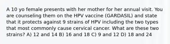 A 10 yo female presents with her mother for her annual visit. You are counseling them on the HPV vaccine (GARDASIL) and state that it protects against 9 strains of HPV including the two types that most commonly cause cervical cancer. What are these two strains? A) 12 and 14 B) 16 and 18 C) 9 and 12 D) 18 and 24