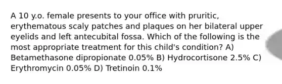 A 10 y.o. female presents to your office with pruritic, erythematous scaly patches and plaques on her bilateral upper eyelids and left antecubital fossa. Which of the following is the most appropriate treatment for this child's condition? A) Betamethasone dipropionate 0.05% B) Hydrocortisone 2.5% C) Erythromycin 0.05% D) Tretinoin 0.1%