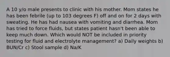 A 10 y/o male presents to clinic with his mother. Mom states he has been febrile (up to 103 degrees F) off and on for 2 days with sweating. He has had nausea with vomiting and diarrhea. Mom has tried to force fluids, but states patient hasn't been able to keep much down. Which would NOT be included in priority testing for fluid and electrolyte management? a) Daily weights b) BUN/Cr c) Stool sample d) Na/K