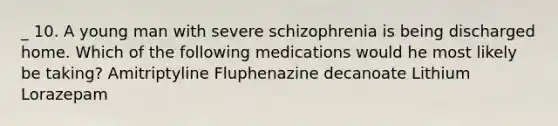 _ 10. A young man with severe schizophrenia is being discharged home. Which of the following medications would he most likely be taking? Amitriptyline Fluphenazine decanoate Lithium Lorazepam