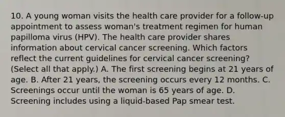 10. A young woman visits the health care provider for a follow-up appointment to assess woman's treatment regimen for human papilloma virus (HPV). The health care provider shares information about cervical cancer screening. Which factors reflect the current guidelines for cervical cancer screening? (Select all that apply.) A. The first screening begins at 21 years of age. B. After 21 years, the screening occurs every 12 months. C. Screenings occur until the woman is 65 years of age. D. Screening includes using a liquid-based Pap smear test.