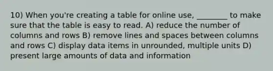 10) When you're creating a table for online use, ________ to make sure that the table is easy to read. A) reduce the number of columns and rows B) remove lines and spaces between columns and rows C) display data items in unrounded, multiple units D) present large amounts of data and information