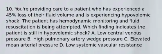 10. You're providing care to a patient who has experienced a 45% loss of their fluid volume and is experiencing hypovolemic shock. The patient has hemodynamic monitoring and fluid resuscitation is being attempted. Which finding indicates the patient is still in hypovolemic shock? A. Low central venous pressure B. High pulmonary artery wedge pressure C. Elevated mean arterial pressure D. Low systemic vascular resistance