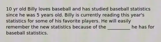 10 yr old Billy loves baseball and has studied baseball statistics since he was 5 years old. Billy is currently reading this year's statistics for some of his favorite players. He will easily remember the new statistics because of the __________ he has for baseball statistics.