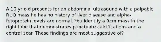 A 10 yr old presents for an abdominal ultrasound with a palpable RUQ mass he has no history of liver disease and alpha-fetoprotein levels are normal. You identify a 9cm mass in the right lobe that demonstrates punctuate calcifications and a central scar. These findings are most suggestive of?