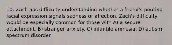 10. Zach has difficulty understanding whether a friend's pouting facial expression signals sadness or affection. Zach's difficulty would be especially common for those with A) a secure attachment. B) stranger anxiety. C) infantile amnesia. D) autism spectrum disorder.