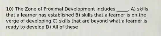 10) The Zone of Proximal Development includes _____. A) skills that a learner has established B) skills that a learner is on the verge of developing C) skills that are beyond what a learner is ready to develop D) All of these