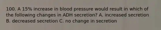 100. A 15% increase in blood pressure would result in which of the following changes in ADH secretion? A. increased secretion B. decreased secretion C. no change in secretion