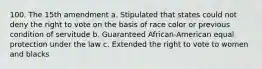 100. The 15th amendment a. Stipulated that states could not deny the right to vote on the basis of race color or previous condition of servitude b. Guaranteed African-American equal protection under the law c. Extended the right to vote to women and blacks