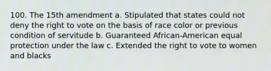 100. The 15th amendment a. Stipulated that states could not deny the right to vote on the basis of race color or previous condition of servitude b. Guaranteed African-American equal protection under the law c. Extended the right to vote to women and blacks