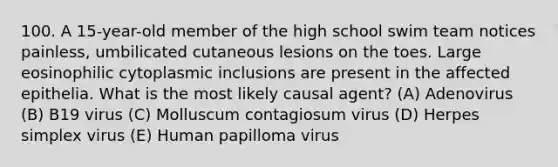 100. A 15-year-old member of the high school swim team notices painless, umbilicated cutaneous lesions on the toes. Large eosinophilic cytoplasmic inclusions are present in the affected epithelia. What is the most likely causal agent? (A) Adenovirus (B) B19 virus (C) Molluscum contagiosum virus (D) Herpes simplex virus (E) Human papilloma virus