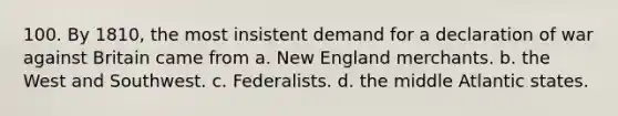 100. By 1810, the most insistent demand for a declaration of war against Britain came from a. New England merchants. b. the West and Southwest. c. Federalists. d. the middle Atlantic states.