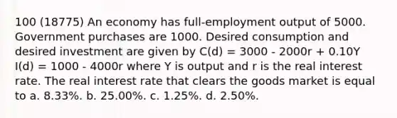 100 (18775) An economy has full-employment output of 5000. Government purchases are 1000. Desired consumption and desired investment are given by C(d) = 3000 - 2000r + 0.10Y I(d) = 1000 - 4000r where Y is output and r is the real interest rate. The real interest rate that clears the goods market is equal to a. 8.33%. b. 25.00%. c. 1.25%. d. 2.50%.