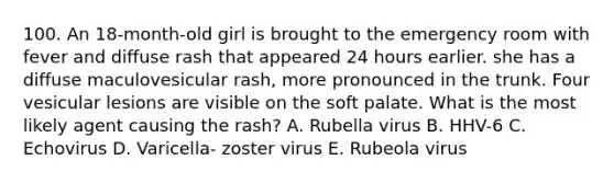 100. An 18-month-old girl is brought to the emergency room with fever and diffuse rash that appeared 24 hours earlier. she has a diffuse maculovesicular rash, more pronounced in the trunk. Four vesicular lesions are visible on the soft palate. What is the most likely agent causing the rash? A. Rubella virus B. HHV-6 C. Echovirus D. Varicella- zoster virus E. Rubeola virus