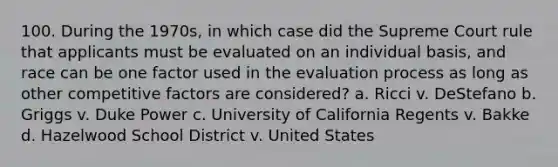 100. During the 1970s, in which case did the Supreme Court rule that applicants must be evaluated on an individual basis, and race can be one factor used in the evaluation process as long as other competitive factors are considered? a. Ricci v. DeStefano b. Griggs v. Duke Power c. University of California Regents v. Bakke d. Hazelwood School District v. United States