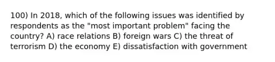 100) In 2018, which of the following issues was identified by respondents as the "most important problem" facing the country? A) race relations B) foreign wars C) the threat of terrorism D) the economy E) dissatisfaction with government