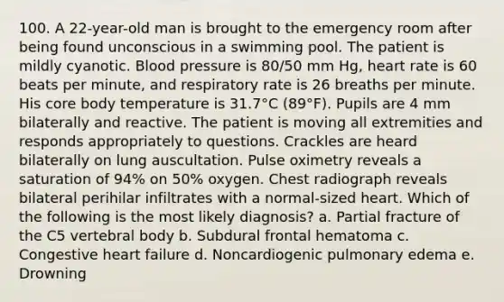 100. A 22-year-old man is brought to the emergency room after being found unconscious in a swimming pool. The patient is mildly cyanotic. Blood pressure is 80/50 mm Hg, heart rate is 60 beats per minute, and respiratory rate is 26 breaths per minute. His core body temperature is 31.7°C (89°F). Pupils are 4 mm bilaterally and reactive. The patient is moving all extremities and responds appropriately to questions. Crackles are heard bilaterally on lung auscultation. Pulse oximetry reveals a saturation of 94% on 50% oxygen. Chest radiograph reveals bilateral perihilar infiltrates with a normal-sized heart. Which of the following is the most likely diagnosis? a. Partial fracture of the C5 vertebral body b. Subdural frontal hematoma c. Congestive heart failure d. Noncardiogenic pulmonary edema e. Drowning