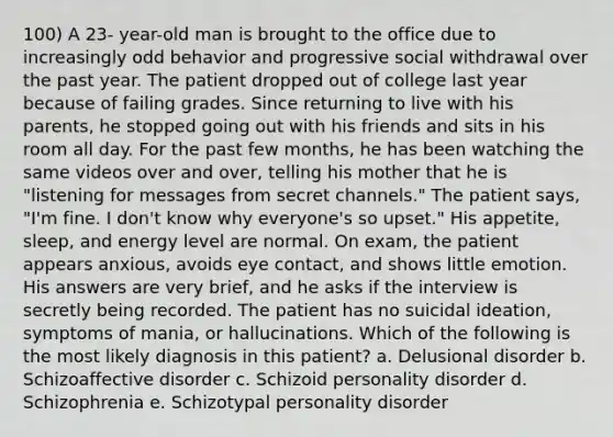 100) A 23- year-old man is brought to the office due to increasingly odd behavior and progressive social withdrawal over the past year. The patient dropped out of college last year because of failing grades. Since returning to live with his parents, he stopped going out with his friends and sits in his room all day. For the past few months, he has been watching the same videos over and over, telling his mother that he is "listening for messages from secret channels." The patient says, "I'm fine. I don't know why everyone's so upset." His appetite, sleep, and energy level are normal. On exam, the patient appears anxious, avoids eye contact, and shows little emotion. His answers are very brief, and he asks if the interview is secretly being recorded. The patient has no suicidal ideation, symptoms of mania, or hallucinations. Which of the following is the most likely diagnosis in this patient? a. Delusional disorder b. Schizoaffective disorder c. Schizoid personality disorder d. Schizophrenia e. Schizotypal personality disorder