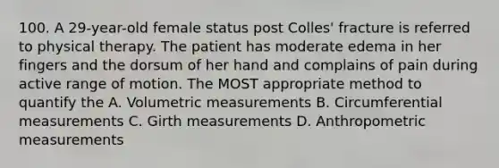 100. A 29-year-old female status post Colles' fracture is referred to physical therapy. The patient has moderate edema in her fingers and the dorsum of her hand and complains of pain during active range of motion. The MOST appropriate method to quantify the A. Volumetric measurements B. Circumferential measurements C. Girth measurements D. Anthropometric measurements