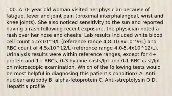 100. A 38 year old woman visited her physician because of fatigue, fever and joint pain (proximal interphalangeal, wrist and knee joints). She also noticed sensitivity to the sun and reported having a rash following recent exposure. the physician noted a rash over her nose and cheeks. Lab results included white blood cell count 5.5x10^9/L (reference range 4.8-10.8x10^9/L) and RBC count of 4.5x10^12/L (reference range 4.0-5.4x10^12/L). Urinalysis results were within reference ranges, except for 4+ protein and 1+ RBCs, 0-3 hyaline casts/lpf and 0-1 RBC cast/lpf on microscopic examination. Which of the following tests would be most helpful in diagnosing this patient's condition? A. Anti-nuclear antibody B. alpha-fetoprotein C. Anti-streptolysin O D. Hepatitis profile