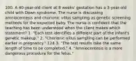 100. A 40-year-old client at 8 weeks' gestation has a 3-year-old child with Down syndrome. The nurse is discussing amniocentesis and chorionic villus sampling as genetic screening methods for the expected baby. The nurse is confident that the teaching has been understood when the client makes which statement? 1. "Each test identifies a different part of the infant's genetic makeup." 2. "Chorionic villus sampling can be performed earlier in pregnancy." 124 3. "The test results take the same length of time to be completed." 4. "Amniocentesis is a more dangerous procedure for the fetus."