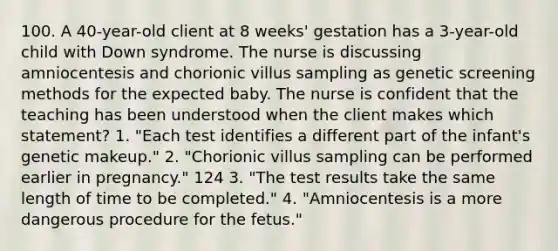 100. A 40-year-old client at 8 weeks' gestation has a 3-year-old child with Down syndrome. The nurse is discussing amniocentesis and chorionic villus sampling as genetic screening methods for the expected baby. The nurse is confident that the teaching has been understood when the client makes which statement? 1. "Each test identifies a different part of the infant's genetic makeup." 2. "Chorionic villus sampling can be performed earlier in pregnancy." 124 3. "The test results take the same length of time to be completed." 4. "Amniocentesis is a more dangerous procedure for the fetus."