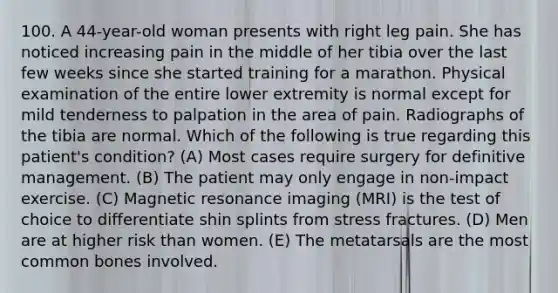 100. A 44-year-old woman presents with right leg pain. She has noticed increasing pain in the middle of her tibia over the last few weeks since she started training for a marathon. Physical examination of the entire lower extremity is normal except for mild tenderness to palpation in the area of pain. Radiographs of the tibia are normal. Which of the following is true regarding this patient's condition? (A) Most cases require surgery for definitive management. (B) The patient may only engage in non-impact exercise. (C) Magnetic resonance imaging (MRI) is the test of choice to differentiate shin splints from stress fractures. (D) Men are at higher risk than women. (E) The metatarsals are the most common bones involved.