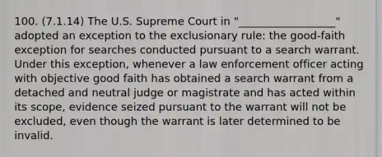 100. (7.1.14) The U.S. Supreme Court in "__________________" adopted an exception to the exclusionary rule: the good-faith exception for searches conducted pursuant to a search warrant. Under this exception, whenever a law enforcement officer acting with objective good faith has obtained a search warrant from a detached and neutral judge or magistrate and has acted within its scope, evidence seized pursuant to the warrant will not be excluded, even though the warrant is later determined to be invalid.